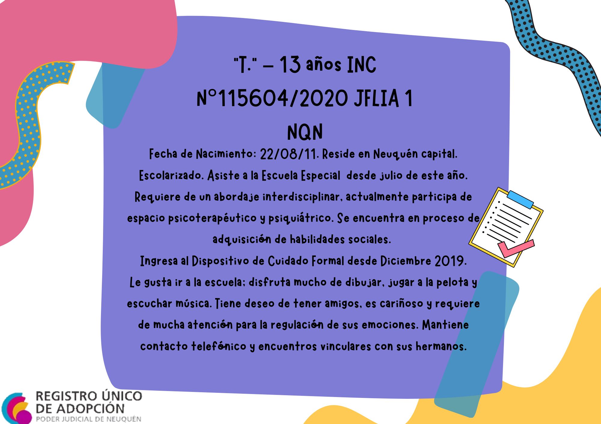 Fecha de Nacimiento: 22/08/11. Reside en Neuquén capital. Escolarizado. Asiste a la Escuela Especial N°1 desde julio de este año. Requiere de un abordaje interdisciplinar, actualmente participa de espacio psicoterapéutico y psiquiátrico. Se encuentra en proceso de adquisición de habilidades sociales. 
Ingresa al Dispositivo de Cuidado Formal desde Diciembre 2019.
Le gusta ir a la escuela; disfruta mucho de dibujar, jugar a la pelota y escuchar música. Tiene deseo de tener amigos, es cariñoso y requiere de mucha atención para la regulación de sus emociones. Mantiene contacto telefónico y encuentros vinculares con sus hermanos.
