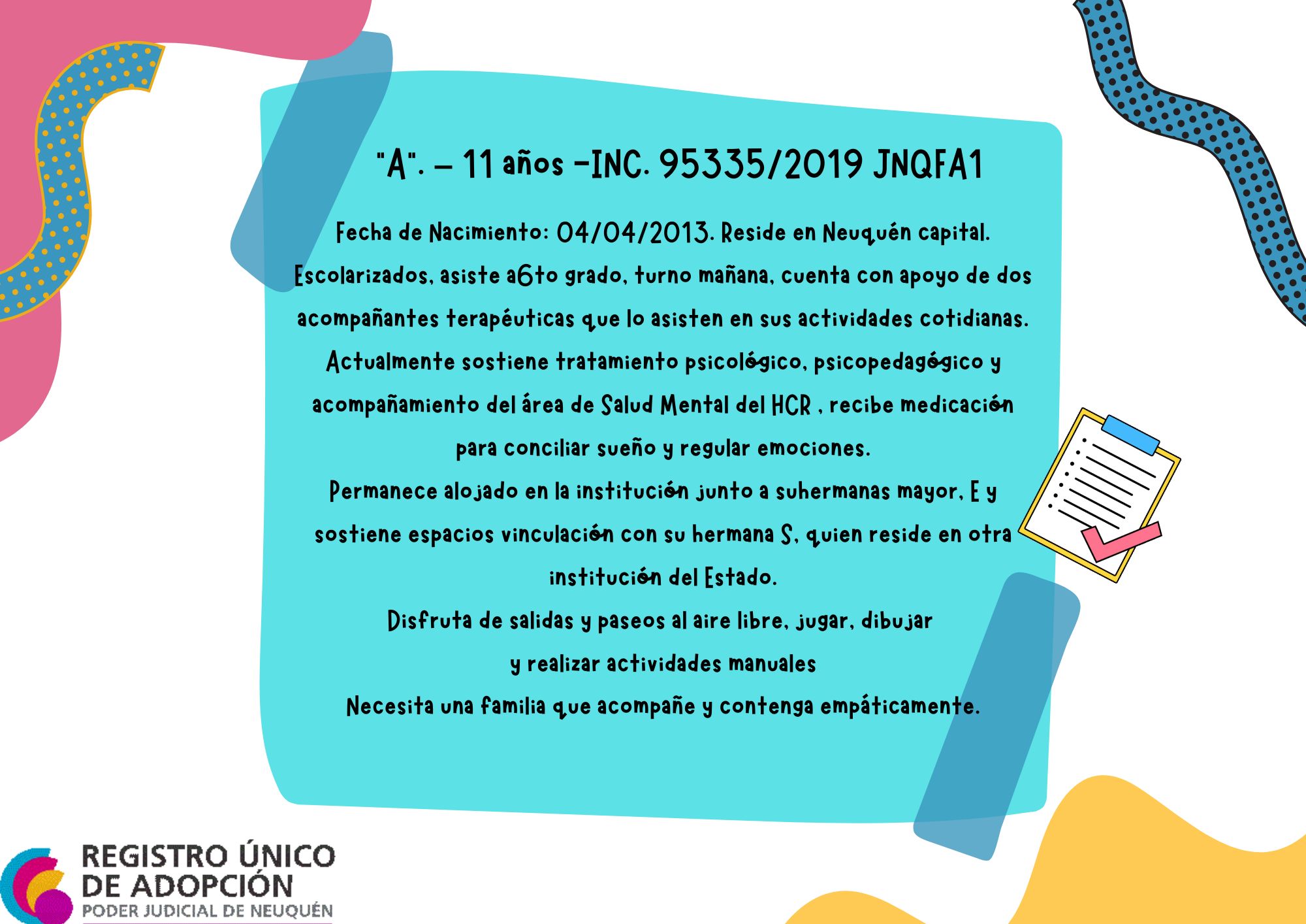 Fecha de Nacimiento:  04/04/2013. Reside en Neuquén capital. Escolarizados, asiste a  6to grado, turno mañana, cuenta con apoyo de dos acompañantes terapéuticas que lo asisten en sus actividades cotidianas. Actualmente sostiene tratamiento psicológico, psicopedagógico y acompañamiento del área de Salud Mental del HCR , recibe medicación para conciliar sueño y regular emociones. Permanece alojado en la institución junto a su  hermanas mayor, E y sostiene espacios vinculación con su hermana S, quien reside en otra institución del Estado. Disfruta de salidas y paseos al aire libre, jugar, dibujar 
y realizar actividades manuales. Necesita una familia que acompañe y contenga empáticamente.
