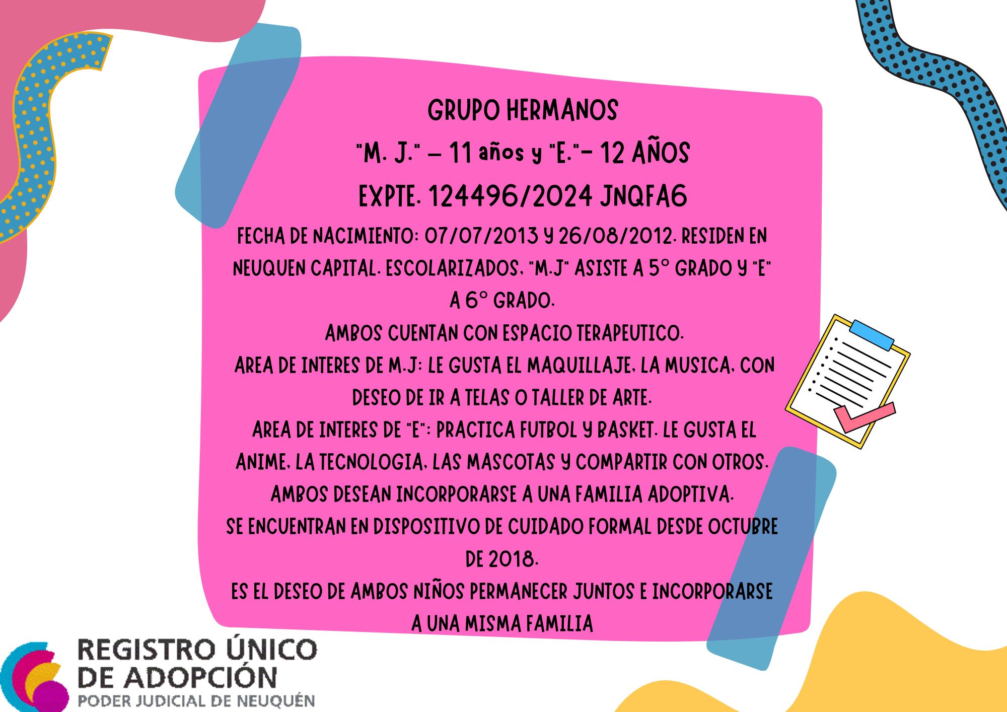 FECHA DE NACIMIENTO: 07/07/2013 Y  26/08/2012. RESIDEN EN NEUQUEN CAPITAL. ESCOLARIZADOS, “M.J” ASISTE A 5° GRADO Y “E” A 6° GRADO. AMBOS CUENTAN CON ESPACIO TERAPEUTICO.
 AREA DE INTERES DE M.J: LE GUSTA EL MAQUILLAJE, LA MUSICA, CON DESEO DE IR A TELAS O TALLER DE ARTE. AREA DE INTERES DE “E”: PRACTICA FUTBOL Y BASKET. LE GUSTA EL ANIME, LA TECNOLOGIA, LAS MASCOTAS Y COMPARTIR CON OTROS. AMBOS DESEAN INCORPORARSE A UNA FAMILIA ADOPTIVA. SE ENCUENTRAN EN DISPOSITIVO DE CUIDADO FORMAL DESDE OCTUBRE DE 2018.
