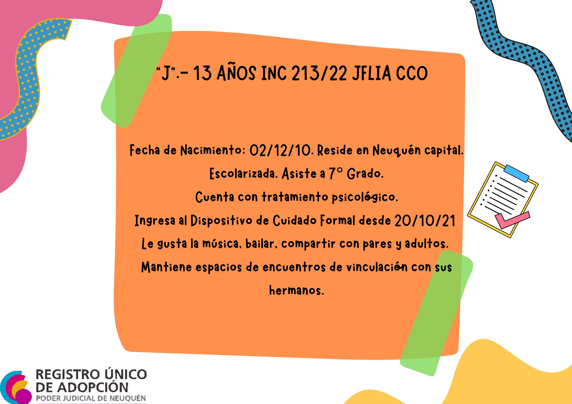 Fecha de Nacimiento: 02/12/10. Reside en Neuquén capital. Escolarizada. Asiste a 7° Grado.  Cuenta con tratamiento psicológico.  Ingresa al Dispositivo de Cuidado Formal desde 20/10/21 
Le gusta la música, bailar, compartir con pares y adultos.  Mantiene espacios de encuentros de vinculación con sus hermanos. 
