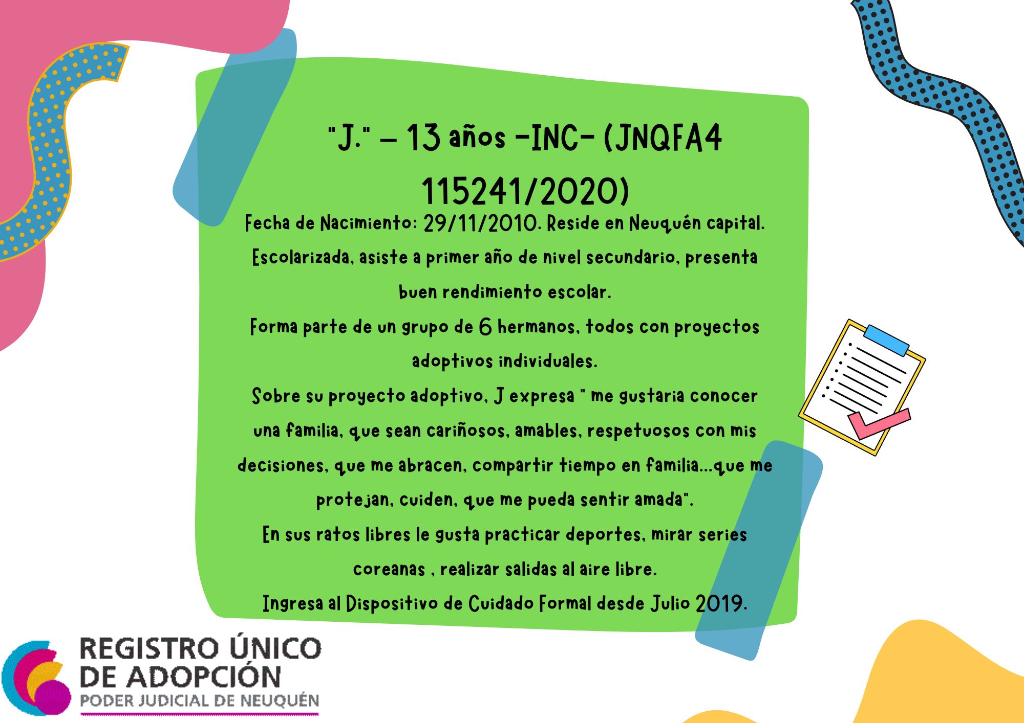 Fecha de Nacimiento: 29/11/2010. Reside en Neuquén capital. Escolarizada, asiste a primer año de nivel secundario, presenta  buen rendimiento escolar. Forma parte de un grupo de 6 hermanos, todos con proyectos adoptivos individuales. Sobre su proyecto adoptivo, J expresa “ me gustaria conocer una familia, que sean cariñosos, amables, respetuosos con mis decisiones, que me abracen, compartir tiempo en familia...que me protejan, cuiden, que me pueda sentir amada”. En sus ratos libres le gusta practicar deportes, mirar series coreanas , realizar salidas al aire libre. Ingresa al Dispositivo de Cuidado Formal desde Julio 2019.
