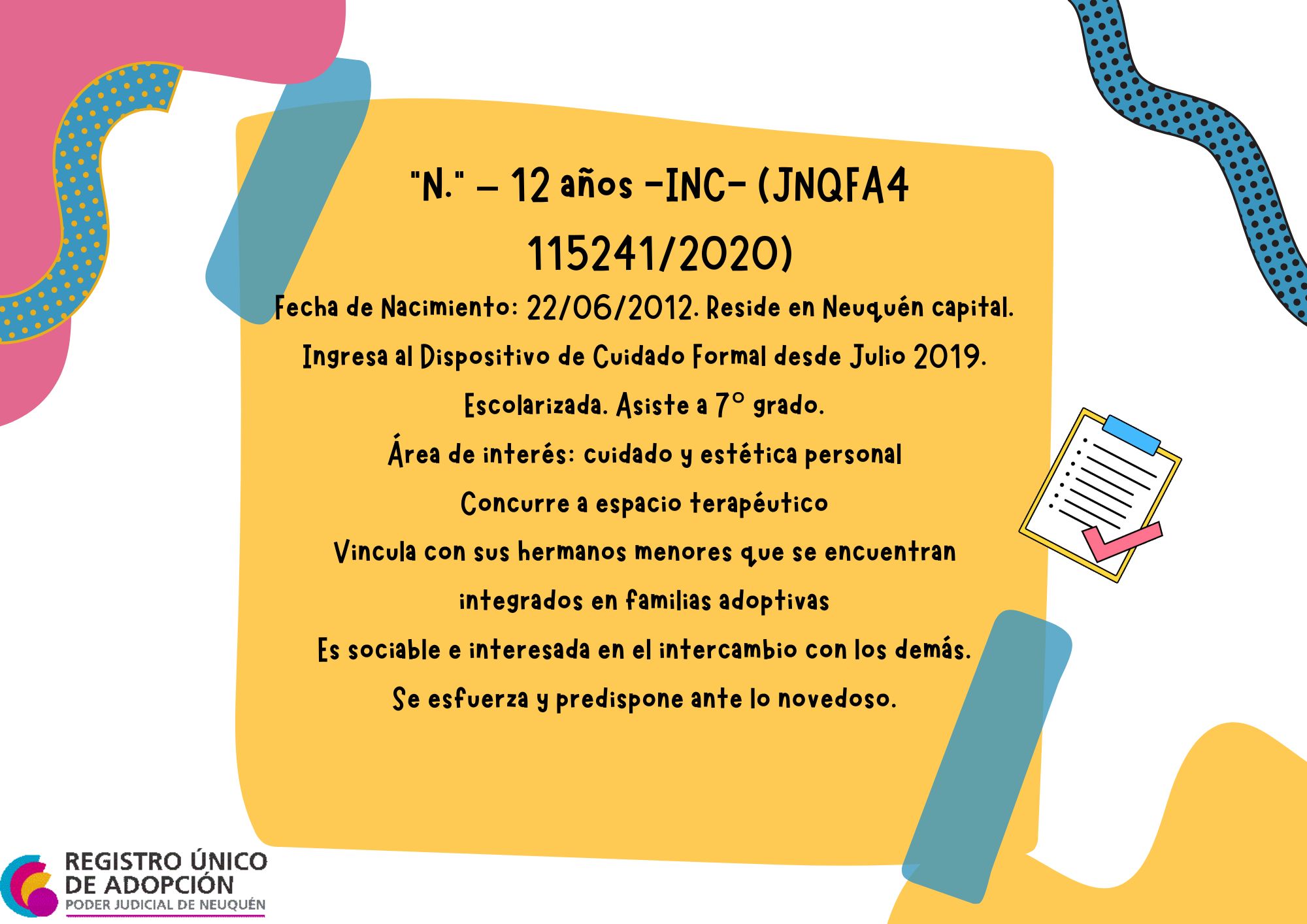 Fecha de Nacimiento: 22/06/2012. Reside en Neuquén capital.
Ingresa al Dispositivo de Cuidado Formal desde Julio 2019. Escolarizada. Asiste a 7° grado. Área de interés: cuidado y estética personal. Concurre a espacio terapéutico Vincula con sus hermanos menores que se encuentran  integrados en familias adoptivas. Es sociable e interesada en el intercambio con los demás. Se esfuerza y predispone ante lo novedoso.
